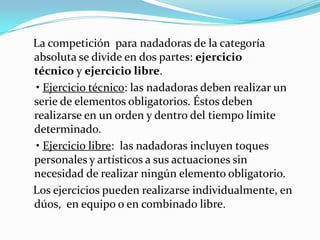 La competición para nadadoras de la categoría
absoluta se divide en dos partes: ejercicio
técnico y ejercicio libre.
• Ejercicio técnico: las nadadoras deben realizar un
serie de elementos obligatorios. Éstos deben
realizarse en un orden y dentro del tiempo límite
determinado.
• Ejercicio libre: las nadadoras incluyen toques
personales y artísticos a sus actuaciones sin
necesidad de realizar ningún elemento obligatorio.
Los ejercicios pueden realizarse individualmente, en
dúos, en equipo o en combinado libre.

 