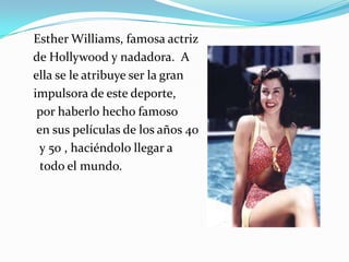 Esther Williams, famosa actriz
de Hollywood y nadadora. A
ella se le atribuye ser la gran
impulsora de este deporte,
por haberlo hecho famoso
en sus películas de los años 40
y 50 , haciéndolo llegar a
todo el mundo.

 