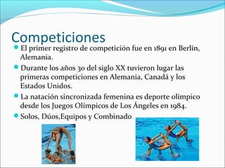 Competiciones 
El primer registro de competición fue en 1891 en Berlín, 
Alemania. 
Durante los años 30 del siglo XX tuvieron lugar las 
primeras competiciones en Alemania, Canadá y los 
Estados Unidos. 
La natación sincronizada femenina es deporte olímpico 
desde los Juegos Olímpicos de Los Ángeles en 1984. 
Solos, Dúos,Equipos y Combinado 
 