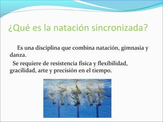 ¿Qué es la natación sincronizada? 
Es una disciplina que combina natación, gimnasia y 
danza. 
Se requiere de resistencia física y flexibilidad, 
gracilidad, arte y precisión en el tiempo. 
 