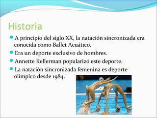 Historia 
A principio del siglo XX, la natación sincronizada era 
conocida como Ballet Acuático. 
Era un deporte exclusivo de hombres. 
Annette Kellerman popularizó este deporte. 
La natación sincronizada femenina es deporte 
olímpico desde 1984. 
 