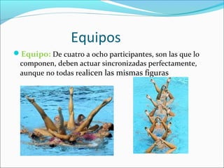 Equipos 
Equipo: De cuatro a ocho participantes, son las que lo 
componen, deben actuar sincronizadas perfectamente, 
aunque no todas realicen las mismas figuras 
 