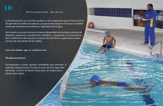 10                    fa m i l i a r i z aC i ó n   a C u át i C a


La familiarización con el medio acuático es más importante que el mismo hecho
de aprender los estilos de natación, ya que en esta etapa es en la que el nadador
construye relaciones de confianza y seguridad con el agua.

Por lo tanto, es en este punto en el que se desarrollan las destrezas motrices de
flotación, respiración, coordinación, equilibrio y propulsión, en consonancia
de la reafirmación del esquema corporal. De esta forma se garantiza un buen
proceso de aprendizaje de los estilos.


Las actividades que se realizan son:

Desplazamientos:

Corresponden a todas aquellas actividades que permitan al
individuo desplazarse por la piscina como caminar agarrados
del borde, caminar de frente, hacia atrás, de medio lado y
dando pasos largos.
 