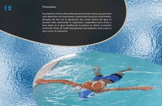 12   Flotaciones:

     Se proponen muchas alternativas de posturas del cuerpo, que permitan
     estar detenidos o en movimiento, conservando la postura o alterándola.
     Ejemplos de esto son la agrupación del cuerpo dentro del agua en
     posición fetal sosteniendo la respiración; suspenderse boca arriba o
     boca abajo en el agua modificando la postura sin alterar la posición
     horizontal. Flotar de medio lado girando hacia adelante, atrás y poco a
     poco incluir la respiración.
 