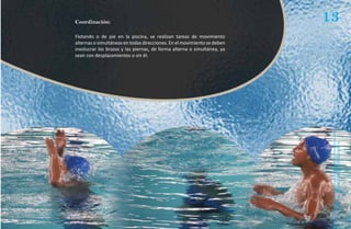 Coordinación:                                                            13
Flotando o de pie en la piscina, se realizan tareas de movimiento
alternas o simultáneas en todas direcciones. En el movimiento se deben
involucrar los brazos y las piernas, de forma alterna o simultánea, ya
sean con desplazamientos o sin él.




                                                                          Natación Sordolímpica
                                                                              guía de
 