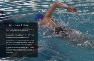 16
técnica




              estilo libre o Crol:

          Crol es una adaptación al español del verbo to
          crawl, que significa reptar o deslizarse.

          Es el estilo más rápido de los cuatro. Su
          característica fundamental es que sus
          movimientos son alternos y asimétricos.

          Las pruebas que se nadan en estilo libre son: 50,
          100, 200 y 400 m para ambas ramas, 800 m para
          la rama femenina y 1500 m para la masculina.

          Se nadan las pruebas de relevos de 4 x 100 y 4
          x 50 en ambas ramas. Es el cuarto estilo que se
          nada en el combinado individual y en los relevos
          combinados.
 