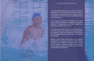 Cl asifiCaCión funCional
                                                            3
La natación Sordolímpica se reconoce dentro del sistema
Paralímpico en su clasificación funcional como S15, lo
cual significa: S swimming, natación en inglés, y 15, que
corresponde a la última escala de funcionalidad dentro
de las limitaciones.

En el sistema de deporte Sordolímpico no se tiene
ninguna sigla para identificar el deporte de la natación
diferente al establecido por la FINA, entidad que
reglamenta la natación en el mundo.

Las personas que están inmersas en esta clasificación
son todas aquellas que presenten una pérdida auditiva
de moderada a severa, este diagnóstico se determina a
partir de exámenes clínicos realizados por un profesional
en audiología.




                                                                Natación Sordolímpica
Debido a que la sordera puede haber sido congénita
o adquirida y de acuerdo al grado de pérdida, algunas
personas se han realizado el implante coclear con el
fin de ampliar su capacidad auditiva. Estas personas
también pueden participar del sistema y entran dentro
de la clasificación establecida.




                                                                    guía de
 