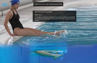 36       e J e rC i C i os m e to do lóg iCos



          Ejercicios para la patada
técnica




          Ejercicio 1:
          El nadador se sienta en el borde de la piscina y realiza el movimiento
          de las piernas, buscando una ejecución adecuada y postura correcta
          del pie.
 