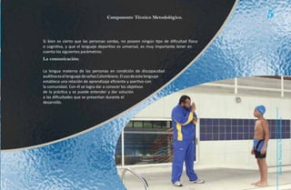 Componente Técnico Metodológico.                     5
Si bien es cierto que las personas sordas, no poseen ningún tipo de dificultad física
o cognitiva, y que el lenguaje deportivo es universal, es muy importante tener en
cuenta los siguientes parámetros:
La comunicación:

La lengua materna de las personas en condición de discapacidad
auditiva es el lenguaje de señas Colombiano. El uso de este lenguaje
establece una relación de aprendizaje eficiente y asertivo con
la comunidad. Con él se logra dar a conocer los objetivos
de la práctica y se puede entender y dar solución
a las dificultades que se presentan durante el
desarrollo.




                                                                                            Natación Sordolímpica
                                                                                                guía de
 