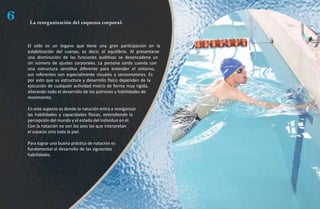 6    La reorganización del esquema corporal:



    El oído es un órgano que tiene una gran participación en la
    estabilización del cuerpo, es decir, el equilibrio. Al presentarse
    una disminución de las funciones auditivas se desencadena un
    sin número de ajustes corporales. La persona sorda cuenta con
    una estructura sensitiva diferente para entender el entorno,
    sus referentes son especialmente visuales y sensomotores. Es
    por esto que su estructura y desarrollo físico dependen de la
    ejecución de cualquier actividad motriz de forma muy rígida,
    alterando todo el desarrollo de los patrones y habilidades de
    movimiento.

    En este aspecto es donde la natación entra a reorganizar
    las habilidades y capacidades físicas, extendiendo la
    percepción del mundo y el estado del individuo en él.
    Con la natación no son los pies los que interpretan
    el espacio sino toda la piel.

    Para lograr una buena práctica de natación es
    fundamental el desarrollo de las siguientes
    habilidades.
 
