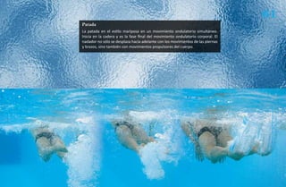 61
Patada
La patada en el estilo mariposa en un movimiento ondulatorio simultáneo.
Inicia en la cadera y es la fase final del movimiento ondulatorio corporal. El
nadador no sólo se desplaza hacia adelante con los movimientos de las piernas
y brazos, sino también con movimientos propulsores del cuerpo.




                                                                                  Natación Sordolímpica
                                                                                      guía de
 