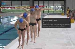 64
técnica




          Ejercicios para la brazada

          Ejercicio 1:
          El nadador se desplaza caminando en la piscina realizando
          la ejecución de los movimientos con los brazos.
 