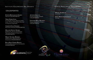 in stituto Colombiano del deporte                                                  C o m i t e pa r a l i m p i C o C o l o m b i a n o
                                                                                                                                          73
Co l d e p o rt e s
                                                                                   Miguel ZaMbrano
                                                                                   Presidente
evertH bustaMante garCía                               antonio inFante
Director COLDEPORTES                                   Profesional Especializado   Jorge Hernando Cendales
                                                       COLDEPORTES                 Gerente
tirso Zorro guio
Coordinador Sector Deporte Subdi-                      leonardo ruiZ MendoZa
rector Técnico Del Sistema Nacional                    Grupo Deporte Paralímpico
Y Proyectos Especiales                                 COLDEPORTES

a lberto Casas sánCHeZ
Secretario General COLDEPORTES

orlando sotelo suáreZ
Subdirector Técnico del Sistema
Nacional y Proyectos Especiales
COLDEPORTES

María viCtoria roMero




                                                                                                                                           Natación Sordolímpica
Subdirectora Administrativa y
Financiera COLDEPORTES

rutH dary Forero robayo
Coordinadora Grupo de Contratación
COLDEPORTES




                                                                                                                                               guía de
                   INSTITUTO COLOMBIANO DEL DEPORT E

                    COLDEPORTES
                                                                                                             CTA
 