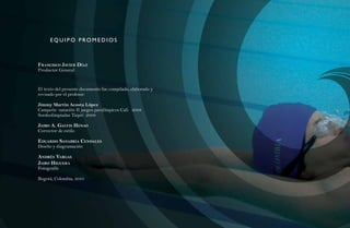 75
      eQu i p o prom e dios



FranCisCo Javier díaZ
Productor General



El texto del presente documento fue compilado, elaborado y
revisado por el profesor:

Jimmy Martin Acosta López
Campeón natación II juegos paralímpicos Cali 2008
Sordoolimpiadas Taipéi 2009

Jairo a. galvis Henao
Corrector de estilo

eduardo sanabria Cendales




                                                              Natación Sordolímpica
Diseño y diagramación

andrés vargas
Jairo Higuera
Fotografía

Bogotá, Colombia, 2010




                                                                  guía de
 