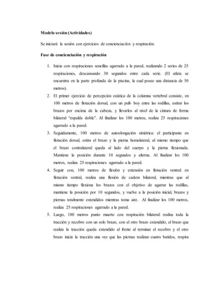 Modelo sesión (Actividades)
Se iniciará la sesión con ejercicios de concienciación y respiración.
Fase de concienciación y respiración
1. Inicia con respiraciones sencillas agarrado a la pared, realizando 2 series de 25
respiraciones, descansando 30 segundos entre cada serie. (El atleta se
encuentra en la parte profunda de la piscina, la cual posee una distancia de 50
metros).
2. El primer ejercicio de percepción estática de la columna vertebral consiste, en
100 metros de flotación dorsal, con un pull- boy entre las rodillas, estirar los
brazos por encima de la cabeza, y llevarlos al nivel de la cintura de forma
bilateral “espalda doble”. Al finalizar los 100 metros, realiza 25 respiraciones
agarrado a la pared.
3. Seguidamente, 100 metros de autoelongación simétrica: el participante en
flotación dorsal, estira el brazo y la pierna homolateral, al mismo tiempo que
el brazo contralateral queda al lado del cuerpo y la pierna flexionada.
Mantiene la posición durante 10 segundos y alterna. Al finalizar los 100
metros, realiza 25 respiraciones agarrado a la pared.
4. Seguir con, 100 metros de flexión y extensión en flotación ventral: en
flotación ventral, realiza una flexión de cadera bilateral, mientras que al
mismo tiempo flexiona los brazos con el objetivo de agarrar las rodillas,
mantiene la posición por 10 segundos, y vuelve a la posición inicial, brazos y
piernas totalmente extendidos mientras toma aire. Al finalizar los 100 metros,
realiza 25 respiraciones agarrado a la pared.
5. Luego, 100 metros punto muerto con respiración bilateral: realiza toda la
tracción y recobro con un solo brazo, con el otro brazo extendido, el brazo que
realiza la tracción queda extendido al frente al terminar el recobro y el otro
brazo inicia la tracción una vez que las piernas realizan cuatro batidos, respira
 