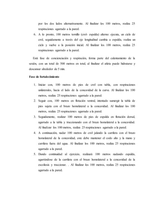 por los dos lados alternativamente. Al finalizar los 100 metros, realiza 25
respiraciones agarrado a la pared.
6. A lo pronto, 100 metros tornillo (crol- espalda) alterno: ejecuta, un ciclo de
crol, seguidamente a través del eje longitudinal cambia a espalda, realiza un
ciclo y vuelve a la posición inicial. Al finalizar los 100 metros, realiza 25
respiraciones agarrado a la pared.
Está fase de concienciación y respiración, forma parte del calentamiento de la
sesión, con un total de 500 metros en total, al finalizar el atleta puede hidratarse y
descansar alrededor de 5 min.
Fase de fortalecimiento
1. Iniciar con, 100 metros de pies de crol con tabla, con respiraciones
unilaterales, hacia el lado de la concavidad de la curva. Al finalizar los 100
metros, realiza 25 respiraciones agarrado a la pared.
2. Seguir con, 100 metros en flotación ventral, intentado sumergir la tabla de
pies sujeta con el brazo homolateral a la concavidad. Al finalizar los 100
metros, realiza 25 respiraciones agarrado a la pared.
3. Seguidamente, realizar 100 metros de pies de espalda en flotación dorsal,
agarrado a la tabla y traccionando con el brazo homolateral a la concavidad.
Al finalizar los 100 metros, realiza 25 respiraciones agarrado a la pared.
4. A continuación, nadar 100 metros de crol jalando la carrilera con el brazo
homolateral de la concavidad, este debe mantener el codo alto y la mano y
carrilera fuera del agua. Al finalizar los 100 metros, realiza 25 respiraciones
agarrado a la pared.
5. Dando continuidad al ejercicio, realizará 100 metros nadando espalda,
agarrándose de la carrilera con el brazo homolateral a la concavidad de la
escoliosis y traccionar. . Al finalizar los 100 metros, realiza 25 respiraciones
agarrado a la pared.
 
