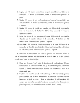 6. Seguir, con 100 metros sirena lateral apoyado en el brazo del lado de la
concavidad. Al finalizar los 100 metros, realiza 25 respiraciones agarrado a la
pared.
7. Realizar 100 metros de crol tres brazadas con el brazo de la concavidad y una
con el contrario. Al finalizar los 100 metros, realiza 25 respiraciones agarrado
a la pared.
8. Realizar 100 metros de espalda tres brazadas con el brazo de la concavidad y
una con el contrario. Al finalizar los 100 metros, realiza 25 respiraciones
agarrado a la pared.
9. Luego 100 metros de crol con paleta en la mano del brazo de la concavidad y
chapaleta en el miembro inferior de la concavidad. Al finalizar los 100
metros, realiza 25 respiraciones agarrado a la pared.
10. Por último, 100 metros de espalda con paleta en la mano del brazo de la
concavidad y chapaleta en el miembro inferior de la concavidad. Al finalizar
los 100 metros, realiza 25 respiraciones agarrado a la pared.
A continuación el atleta realizará una serie de ejercicios con una banda elástica la
cual se encontrará amarrada en una extremo al taco se salida, y el otro extremo
variará según lo que se desee trabajar.
1. Nadar por 1 minuto “over” sujeto de los pies por la banda elástica. El brazo
homolateral a la concavidad realiza crol y el contralateral pecho. Al finalizar
realizar 25 respiraciones agarrado de la pared, (se recomienda 3 series de 1
minuto cada una).
2. Sujetarse por la cadera con la banda elástica y en flotación ventral, agarrado
por la carrilera con el brazo homolateral a la concavidad, traccionar de esta
hasta que la banda se tense y limite el movimiento de adelantamiento del
cuerpo, una vez se ha soportado la máxima contracción soltar lentamente sin
perder la posición, (se recomienda repetir al menos hasta 5 veces).
 