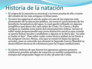 Historia de la natación
 El origen de la natación es ancestral y se tiene prueba de ello a través
del estudio de las más antiguas civilizaciones.
 Ya entre los egipcios el arte de nadar era uno de los aspectos más
elementales de la educación pública, así como el conocimiento de los
beneficios terapéuticos del agua, lo cual quedó reflejado en algunos
jeroglíficos que datan del 2500 antes de Cristo. En Grecia y Roma
antiguas se nadaba como parte del entrenamiento militar, incluso el
saber nadar proporcionaba una cierta distinción social ya que cuando
se quería llamar inculto o analfabeto a alguien se le decía que "no sabe
ni nadar ni leer". Pero saber nadar como táctica militar no se limita a
las antiguas Grecia y Roma, sino que se conservó hasta las épocas
actuales, pues es conocido que durante la Segunda Guerra Mundial se
desarrollaron técnicas de enseñanza para las tropas combatientes.
 Se tienen indicios de que fueron los japoneses quienes primero
celebraron pruebas anuales de natación en sentido competitivo, en
tiempos del emperador Sugiu en el año 38 antes de Cristo.
 