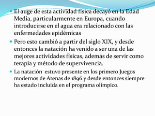  El auge de esta actividad física decayó en la Edad
Media, particularmente en Europa, cuando
introducirse en el agua era relacionado con las
enfermedades epidémicas
 Pero esto cambió a partir del siglo XIX, y desde
entonces la natación ha venido a ser una de las
mejores actividades físicas, además de servir como
terapia y método de supervivencia.
 La natación estuvo presente en los primero Juegos
modernos de Atenas de 1896 y desde entonces siempre
ha estado incluida en el programa olímpico.
 