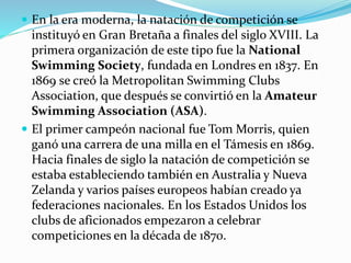 En la era moderna, la natación de competición se
instituyó en Gran Bretaña a finales del siglo XVIII. La
primera organización de este tipo fue la National
Swimming Society, fundada en Londres en 1837. En
1869 se creó la Metropolitan Swimming Clubs
Association, que después se convirtió en la Amateur
Swimming Association (ASA).
 El primer campeón nacional fue Tom Morris, quien
ganó una carrera de una milla en el Támesis en 1869.
Hacia finales de siglo la natación de competición se
estaba estableciendo también en Australia y Nueva
Zelanda y varios países europeos habían creado ya
federaciones nacionales. En los Estados Unidos los
clubs de aficionados empezaron a celebrar
competiciones en la década de 1870.
 