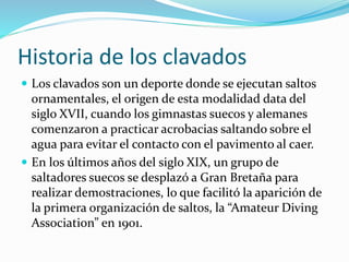 Historia de los clavados
 Los clavados son un deporte donde se ejecutan saltos
ornamentales, el origen de esta modalidad data del
siglo XVII, cuando los gimnastas suecos y alemanes
comenzaron a practicar acrobacias saltando sobre el
agua para evitar el contacto con el pavimento al caer.
 En los últimos años del siglo XIX, un grupo de
saltadores suecos se desplazó a Gran Bretaña para
realizar demostraciones, lo que facilitó la aparición de
la primera organización de saltos, la “Amateur Diving
Association” en 1901.
 