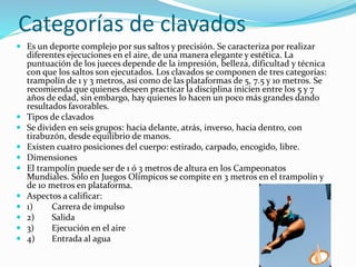 Categorías de clavados
 Es un deporte complejo por sus saltos y precisión. Se caracteriza por realizar
diferentes ejecuciones en el aire, de una manera elegante y estética. La
puntuación de los jueces depende de la impresión, belleza, dificultad y técnica
con que los saltos son ejecutados. Los clavados se componen de tres categorías:
trampolín de 1 y 3 metros, así como de las plataformas de 5, 7.5 y 10 metros. Se
recomienda que quienes deseen practicar la disciplina inicien entre los 5 y 7
años de edad, sin embargo, hay quienes lo hacen un poco más grandes dando
resultados favorables.
 Tipos de clavados
 Se dividen en seis grupos: hacia delante, atrás, inverso, hacia dentro, con
tirabuzón, desde equilibrio de manos.
 Existen cuatro posiciones del cuerpo: estirado, carpado, encogido, libre.
 Dimensiones
 El trampolín puede ser de 1 ó 3 metros de altura en los Campeonatos
Mundiales. Sólo en Juegos Olímpicos se compite en 3 metros en el trampolín y
de 10 metros en plataforma.
 Aspectos a calificar:
 1) Carrera de impulso
 2) Salida
 3) Ejecución en el aire
 4) Entrada al agua
 