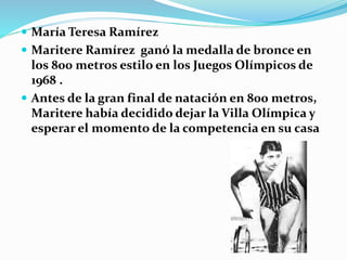  María Teresa Ramírez
 Maritere Ramírez ganó la medalla de bronce en
los 800 metros estilo en los Juegos Olímpicos de
1968 .
 Antes de la gran final de natación en 800 metros,
Maritere había decidido dejar la Villa Olímpica y
esperar el momento de la competencia en su casa
 