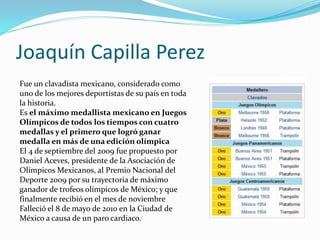 Joaquín Capilla Perez
Fue un clavadista mexicano, considerado como
uno de los mejores deportistas de su país en toda
la historia.
Es el máximo medallista mexicano en Juegos
Olímpicos de todos los tiempos con cuatro
medallas y el primero que logró ganar
medalla en más de una edición olímpica
El 4 de septiembre del 2009 fue propuesto por
Daniel Aceves, presidente de la Asociación de
Olímpicos Mexicanos, al Premio Nacional del
Deporte 2009 por su trayectoria de máximo
ganador de trofeos olímpicos de México; y que
finalmente recibió en el mes de noviembre
Falleció el 8 de mayo de 2010 en la Ciudad de
México a causa de un paro cardiaco.1
 