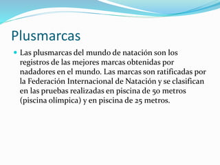 Plusmarcas
 Las plusmarcas del mundo de natación son los
registros de las mejores marcas obtenidas por
nadadores en el mundo. Las marcas son ratificadas por
la Federación Internacional de Natación y se clasifican
en las pruebas realizadas en piscina de 50 metros
(piscina olímpica) y en piscina de 25 metros.
 
