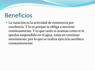 Beneficios
 La natación es la actividad de resistencia por
excelencia. Y lo es porque te obliga a moverte
continuamente. Y es que tanto si avanzas como si te
quedas suspendido en el agua, estás en continuo
movimiento, por lo que se realiza ejercicio aeróbico
constantemente.
 