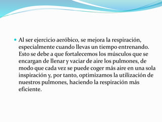  Al ser ejercicio aeróbico, se mejora la respiración,
especialmente cuando llevas un tiempo entrenando.
Esto se debe a que fortalecemos los músculos que se
encargan de llenar y vaciar de aire los pulmones, de
modo que cada vez se puede coger más aire en una sola
inspiración y, por tanto, optimizamos la utilización de
nuestros pulmones, haciendo la respiración más
eficiente.
 