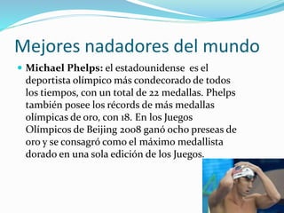 Mejores nadadores del mundo
 Michael Phelps: el estadounidense es el
deportista olímpico más condecorado de todos
los tiempos, con un total de 22 medallas. Phelps
también posee los récords de más medallas
olímpicas de oro, con 18. En los Juegos
Olímpicos de Beijing 2008 ganó ocho preseas de
oro y se consagró como el máximo medallista
dorado en una sola edición de los Juegos.
 