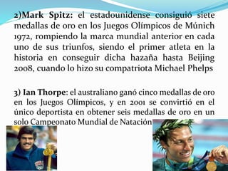 2)Mark Spitz: el estadounidense consiguió siete
medallas de oro en los Juegos Olímpicos de Múnich
1972, rompiendo la marca mundial anterior en cada
uno de sus triunfos, siendo el primer atleta en la
historia en conseguir dicha hazaña hasta Beijing
2008, cuando lo hizo su compatriota Michael Phelps
3) Ian Thorpe: el australiano ganó cinco medallas de oro
en los Juegos Olímpicos, y en 2001 se convirtió en el
único deportista en obtener seis medallas de oro en un
solo Campeonato Mundial de Natación.
 