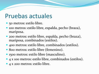 Pruebas actuales
 50 metros: estilo libre.
 100 metros: estilo libre, espalda, pecho (braza),
mariposa.
 200 metros: estilo libre, espalda, pecho (braza),
mariposa, combinados (estilos).
 400 metros: estilo libre, combinados (estilos).
 800 metros: estilo libre (femenino).
 1500 metros: estilo libre (masculino).
 4 x 100 metros: estilo libre, combinados (estilos).
 4 x 200 metros: estilo libre.
 