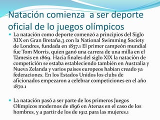 Natación comienza a ser deporte
oficial de lo juegos olímpicos
 La natación como deporte comenzó a principios del Siglo
XIX en Gran Bretaña,3 con la National Swimming Society
de Londres, fundada en 1837.1 El primer campeón mundial
fue Tom Morris, quien ganó una carrera de una milla en el
Támesis en 1869. Hacia finales del siglo XIX la natación de
competición se estaba estableciendo también en Australia y
Nueva Zelanda y varios países europeos habían creado ya
federaciones. En los Estados Unidos los clubs de
aficionados empezaron a celebrar competiciones en el año
1870.1
 La natación pasó a ser parte de los primeros Juegos
Olímpicos modernos de 1896 en Atenas en el caso de los
hombres, y a partir de los de 1912 para las mujeres.1
 