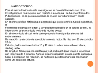 MARCO TEORICO
Para el marco teórico de esta investigación se ha establecido lo que otras
Investigaciones han incluido, con relación a este tema, se ha encontrado dos
Publicaciones en la que relacionaban la prueba de “sit and reach” con la
natación.
En el primero hacia referencia a la relación que existe entre la fuerza isocinetica,
la
Flexibilidad obtenida en el test y la velocidad del batido en la patada de crol, la
Información de este articulo no fue de mucha ayuda.
En el otro articulo el cual tenia como propósito investigar los efectos del
entrenamiento
De natación y ejercicio de acondicionamiento motor. Se hizo con 20 de control y
20 de
Estudio , todos sanos entre los 10 y 11 años. Loa test eran salto en altura,
stading, salto
De longitud, 50 metros con obstáculos y sit and reach (dos veces a la semana
con intervalo de 5 emanas. Aunque esta investigación estaba escrita en lengua
turca a excepción del resumen, se ha tenido que descartar esta información
como útil para este estudio.
 