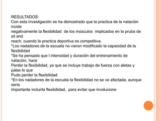 RESULTADOS:
Con esta investigación se ha demostrado que la practica de la natación
incide
negativamente la flexibilidad de los músculos implicados en la pruba de
sit and
reach, cuando la practica deportiva es competitiva.
*Los nadadores de la escuela no vieron modificado la capacidad de la
flexibilidad
*Se ha pensado que l intensidad y duración del entrenamiento de
natación, hace
Perder la flexibilidad, ya que se incluye trabajo de fuerza con aletas y
palas lo que
Pudo perder la flexibilidad
*En los nadadores de la escuela la flexibilidad no se ve afectada, aunque
seria
Importante incluirla flexibilidad, para evitar que involucione
 