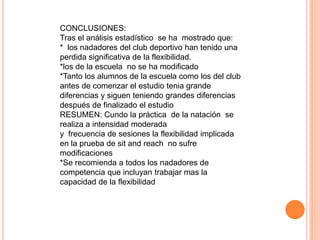 CONCLUSIONES:
Tras el análisis estadístico se ha mostrado que:
* los nadadores del club deportivo han tenido una
perdida significativa de la flexibilidad.
*los de la escuela no se ha modificado
*Tanto los alumnos de la escuela como los del club
antes de comenzar el estudio tenia grande
diferencias y siguen teniendo grandes diferencias
después de finalizado el estudio
RESUMEN: Cundo la práctica de la natación se
realiza a intensidad moderada
y frecuencia de sesiones la flexibilidad implicada
en la prueba de sit and reach no sufre
modificaciones
*Se recomienda a todos los nadadores de
competencia que incluyan trabajar mas la
capacidad de la flexibilidad
 
