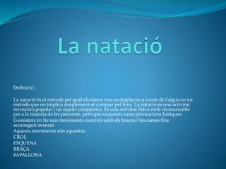 Definició:
La natació és el mètode pel qual els éssers vius es desplacen a través de l'aigua en un
mètode que no implica simplement el caminar pel fons. La natació és una activitat
recreativa popular i un esport competitiu. És una activitat física molt recomanable
per a la majoria de les persones, però que requereix unes precaucions bàsiques.
Consisteix en fer uns moviments concrets amb els braços i les cames fins
aconseguir avansar.
Aquests moviments són aquestos
CROL
ESQUENA
BRAÇA
PAPALLONA
 