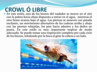 CROWL Ó LIBRE En este estilo, uno de los brazos del nadador se mueve en el aire
con la palma hacia abajo dispuesta a entrar en el agua, mientras el
otro brazo avanza bajo el agua. Las piernas se mueven con patada
oscilante, un movimiento alternativo de las caderas arriba y abajo
con las piernas relajadas, los pies hacia adentro y los dedos en
punta. En este estilo es muy importante respirar de modo
adecuado. Se puede tomar una respiración completa por cada ciclo
de los brazos, inhalando por la boca al girar la cabeza a un lado.
 