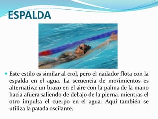 ESPALDA
 Este estilo es similar al crol, pero el nadador flota con la
espalda en el agua. La secuencia de movimientos es
alternativa: un brazo en el aire con la palma de la mano
hacia afuera saliendo de debajo de la pierna, mientras el
otro impulsa el cuerpo en el agua. Aquí también se
utiliza la patada oscilante.
 