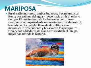 MARIPOSA
 En el estilo mariposa, ambos brazos se llevan juntos al
frente por encima del agua y luego hacia atrás al mismo
tiempo. El movimiento de los brazos es continuo y
siempre va acompañado de un movimiento ondulante de
las caderas. La patada, llamada de delfín, es un
movimiento descendente y brusco con los pies juntos.
Uno de los nadadores de mas éxito es Michael Phelps,
mejor nadador de la historia.
 