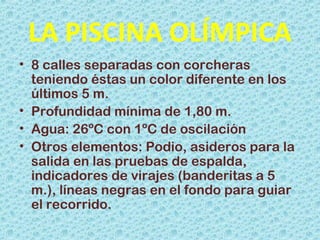 LA PISCINA OLÍMPICA
• 8 calles separadas con corcheras
teniendo éstas un color diferente en los
últimos 5 m.
• Profundidad mínima de 1,80 m.
• Agua: 26ºC con 1ºC de oscilación
• Otros elementos: Podio, asideros para la
salida en las pruebas de espalda,
indicadores de virajes (banderitas a 5
m.), líneas negras en el fondo para guiar
el recorrido.
 