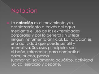  La natación es el movimiento y/o
desplazamiento a través del agua
mediante el uso de las extremidades
corporales y por lo general sin utilizar
ningún instrumento artificial. La natación es
una actividad que puede ser útil y
recreativa. Sus usos principales son
el baño, refrescarse para combatir el
calor, buceo, pesca
submarina, salvamento acuático, actividad
lúdica, ejercicio y deporte.
 