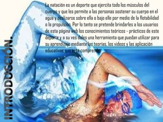 La natación es un deporte que ejercita todo los músculos del
cuerpo y que les permite a las personas sostener su cuerpo en el
agua y deslizarse sobre ella o bajo elle por medio de la flotabilidad
o la propulsión. Por lo tanto se pretende brindarles a los usuarios
de esta página web los conocimientos teóricos - prácticos de este
deporte y a su ves dales una herramienta que puedan utilizar para
su aprendizaje mediante las teorías, los videos y las aplicación
educativas que esta comprende.
 