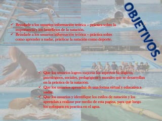  Brindarle a los usuarios información teórica – práctica sobre la
  importancia y los beneficios de la natación.
 Brindarle a los usuarios información teórica – práctica sobre
  como aprender a nadar, practicar la natación como deporte.




                  Que los usuarios logren mejoras los aspectos biológicos,
                   psicológicos, sociales, pedagógicos y morales que se desarrollan
                   en la práctica de la natación.
                  Que los usuarios aprendan de una forma virtual y educativa a
                   nadar.
                  Que los usuarios y identifique los estilos de natación y los
                   aprendan a realizar por medio de esta pagina, para que luego
                   los coloquen en practica en el agua.
 