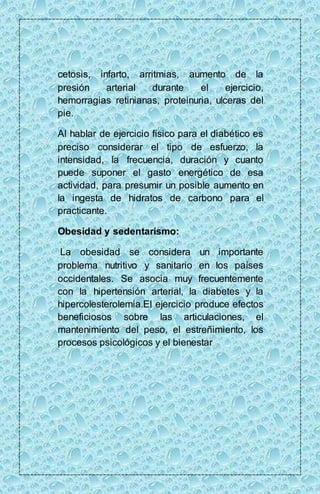 cetosis, infarto, arritmias, aumento de la 
presión arterial durante el ejercicio, 
hemorragias retinianas, proteinuria, ulceras del 
pie. 
Al hablar de ejercicio físico para el diabético es 
preciso considerar el tipo de esfuerzo, la 
intensidad, la frecuencia, duración y cuanto 
puede suponer el gasto energético de esa 
actividad, para presumir un posible aumento en 
la ingesta de hidratos de carbono para el 
practicante. 
Obesidad y sedentarismo: 
La obesidad se considera un importante 
problema nutritivo y sanitario en los países 
occidentales. Se asocia muy frecuentemente 
con la hipertensión arterial, la diabetes y la 
hipercolesterolemia.El ejercicio produce efectos 
beneficiosos sobre las articulaciones, el 
mantenimiento del peso, el estreñimiento, los 
procesos psicológicos y el bienestar 
 