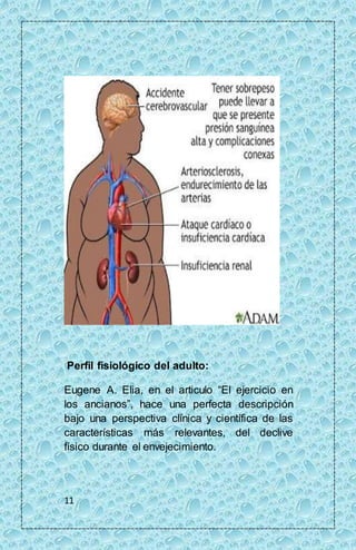 Perfil fisiológico del adulto: 
Eugene A. Elia, en el articulo “El ejercicio en 
los ancianos”, hace una perfecta descripción 
bajo una perspectiva clínica y científica de las 
características más relevantes, del declive 
físico durante el envejecimiento. 
11 
 