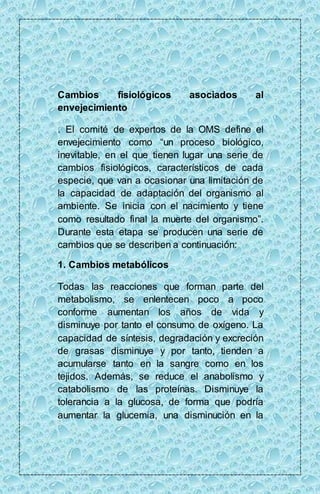 Cambios fisiológicos asociados al 
envejecimiento 
. El comité de expertos de la OMS define el 
envejecimiento como “un proceso biológico, 
inevitable, en el que tienen lugar una serie de 
cambios fisiológicos, característicos de cada 
especie, que van a ocasionar una limitación de 
la capacidad de adaptación del organismo al 
ambiente. Se inicia con el nacimiento y tiene 
como resultado final la muerte del organismo”. 
Durante esta etapa se producen una serie de 
cambios que se describen a continuación: 
1. Cambios metabólicos 
Todas las reacciones que forman parte del 
metabolismo, se enlentecen poco a poco 
conforme aumentan los años de vida y 
disminuye por tanto el consumo de oxígeno. La 
capacidad de síntesis, degradación y excreción 
de grasas disminuye y por tanto, tienden a 
acumularse tanto en la sangre como en los 
tejidos. Además, se reduce el anabolismo y 
catabolismo de las proteínas. Disminuye la 
tolerancia a la glucosa, de forma que podría 
aumentar la glucemia, una disminución en la 
 