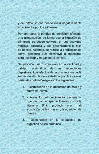 y del olfato, lo que puede influir negativamente 
en el interés por los alimentos. 
Por otra parte, la pérdida de dentición, afectaría 
a la alimentación, de forma que la ingestión de 
alimentos se puede convertir en una actividad 
molesta, dolorosa y que desencadene la falta 
de apetito. Además, se reduce la producción de 
saliva, haciendo que disminuya la capacidad 
para masticar y tragar los alimentos. 
Se produce una disminución en la cantidad y 
calidad enzimática de las secreciones 
digestivas. Los efectos de la disminución de la 
secreción del ácido clorhídrico por las células 
parietales del estómago son los siguientes: 
1. - Disminución de la absorción de calcio y 
hierro no hemo. 
2. - Aumento del crecimiento bacteriano, 
que podrían atrapar nutrientes como la 
vitamina B12, producir una mal-absorción 
de las grasas y la aparición de 
diarrea. 
3. - Disminución en la capacidad de 
digestión de las proteínas. 
 